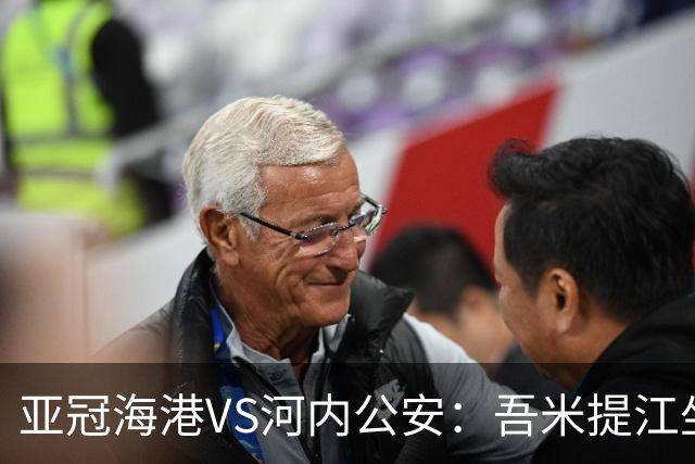 亚冠海港VS河内公安：吾米提江坐镇 刘祝润出击 6大外援领衔中轴线