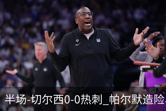 半场-切尔西0-0热刺 帕尔默造险马尔穆什失良机彭德斯神扑救主