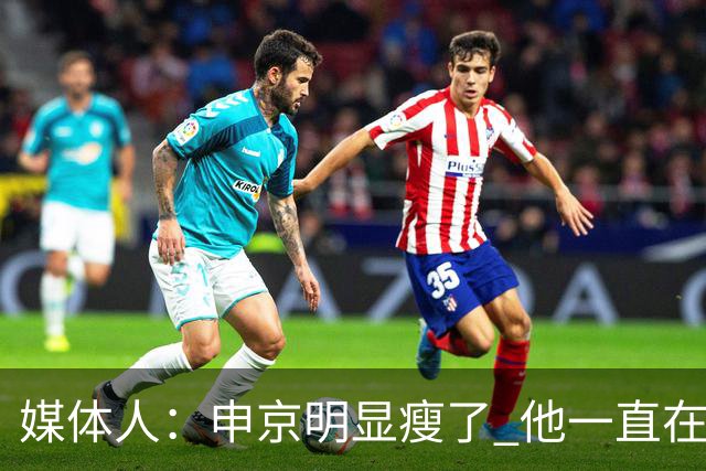 媒体人：申京明显瘦了 他一直在与一位专业的运动营养师合作