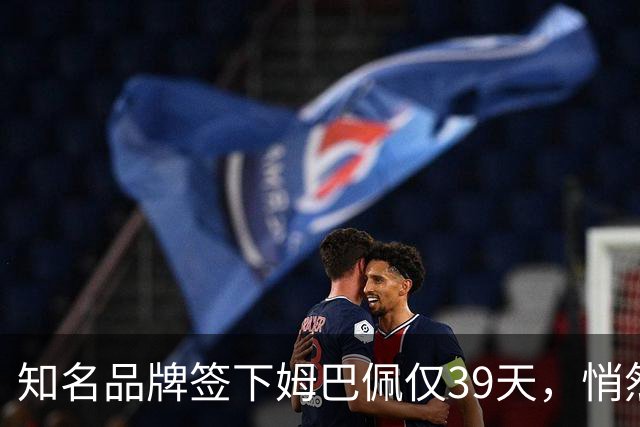 知名品牌签下姆巴佩仅39天，悄然下架相关宣传物料