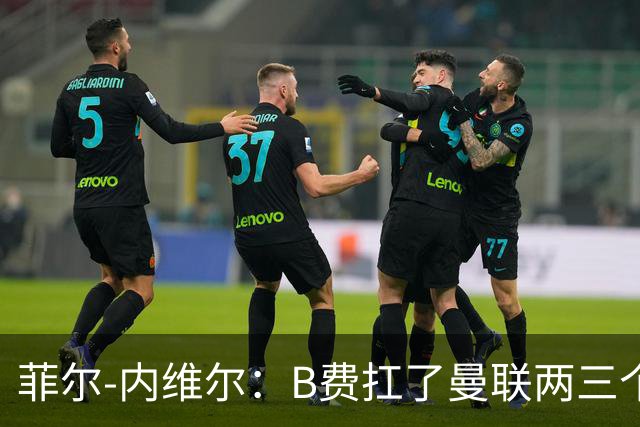 菲尔-内维尔：B费扛了曼联两三个赛季，我觉得他受了委屈